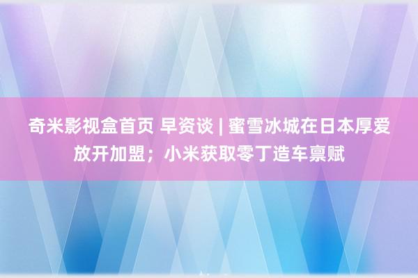 奇米影视盒首页 早资谈 | 蜜雪冰城在日本厚爱放开加盟；小米获取零丁造车禀赋