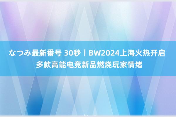 なつみ最新番号 30秒丨BW2024上海火热开启  多款高能电竞新品燃烧玩家情绪