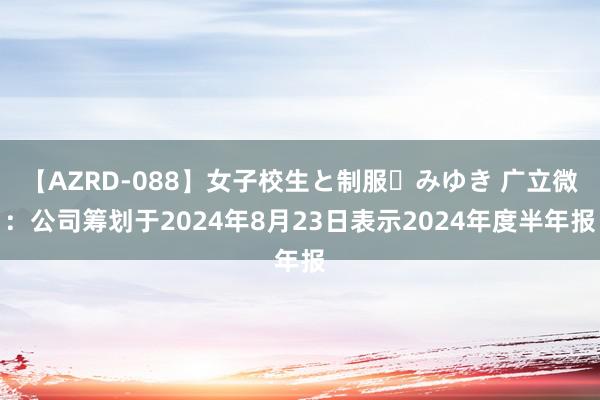 【AZRD-088】女子校生と制服・みゆき 广立微：公司筹划于2024年8月23日表示2024年度半年报