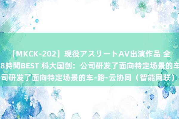 【MKCK-202】現役アスリートAV出演作品 全8TITLE全コーナー入り8時間BEST 科大国创：公司研发了面向特定场景的车-路-云协同（智能网联）系统