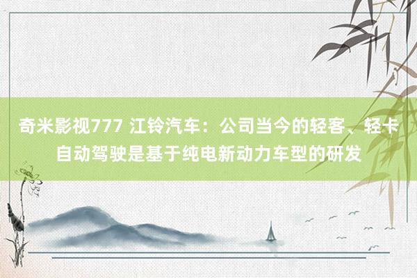 奇米影视777 江铃汽车：公司当今的轻客、轻卡自动驾驶是基于纯电新动力车型的研发