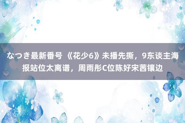 なつき最新番号 《花少6》未播先撕，9东谈主海报站位太离谱，周雨彤C位陈好宋茜镶边