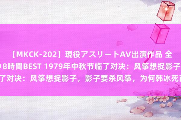 【MKCK-202】現役アスリートAV出演作品 全8TITLE全コーナー入り8時間BEST 1979年中秋节临了对决：风筝想捉影子，影子要杀风筝，为何韩冰死而郑耀先活？