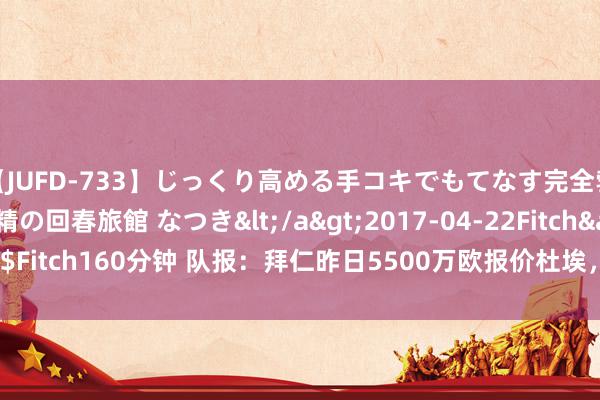 【JUFD-733】じっくり高める手コキでもてなす完全勃起ともの凄い射精の回春旅館 なつき</a>2017-04-22Fitch&$Fitch160分钟 队报：拜仁昨日5500万欧