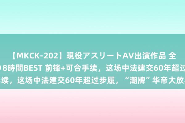 【MKCK-202】現役アスリートAV出演作品 全8TITLE全コーナー入り8時間BEST 前锋+可合手续，这场中法建交60年超过步履，“潮牌”华帝大放异彩