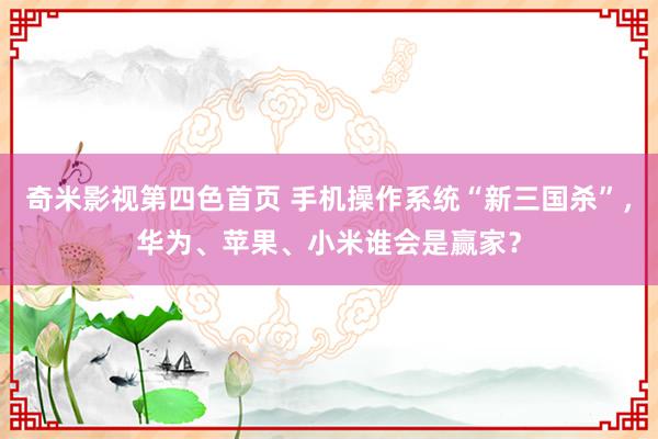 奇米影视第四色首页 手机操作系统“新三国杀”，华为、苹果、小米谁会是赢家？