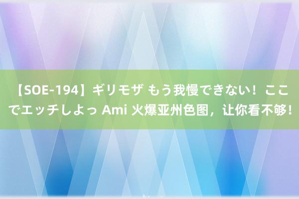 【SOE-194】ギリモザ もう我慢できない！ここでエッチしよっ Ami 火爆亚州色图，让你看不够！