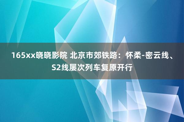 165xx晓晓影院 北京市郊铁路：怀柔-密云线、S2线屡次列车复原开行