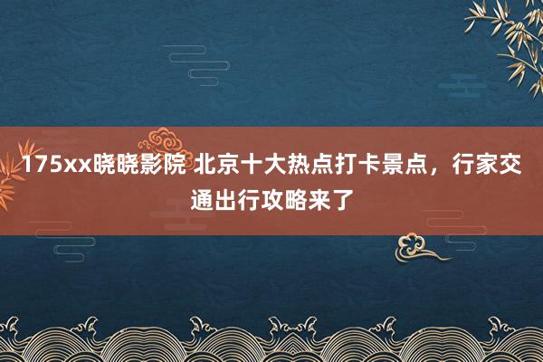 175xx晓晓影院 北京十大热点打卡景点，行家交通出行攻略来了