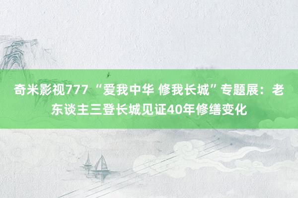 奇米影视777 “爱我中华 修我长城”专题展：老东谈主三登长城见证40年修缮变化