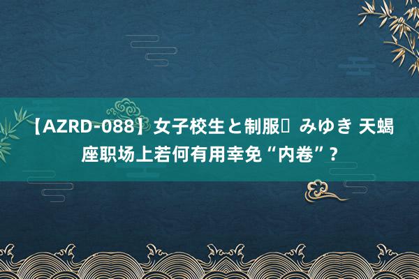 【AZRD-088】女子校生と制服・みゆき 天蝎座职场上若何有用幸免“内卷”？