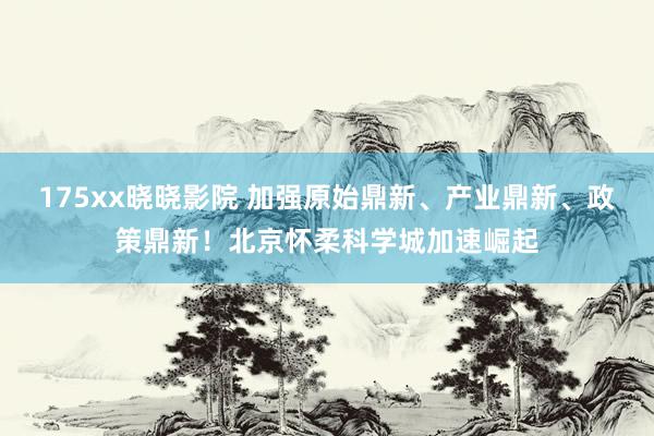 175xx晓晓影院 加强原始鼎新、产业鼎新、政策鼎新！北京怀柔科学城加速崛起