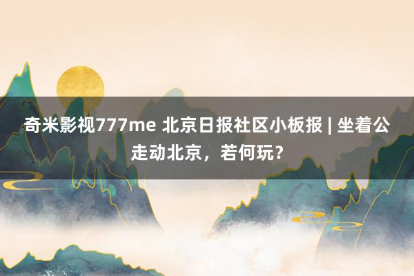 奇米影视777me 北京日报社区小板报 | 坐着公走动北京，若何玩？