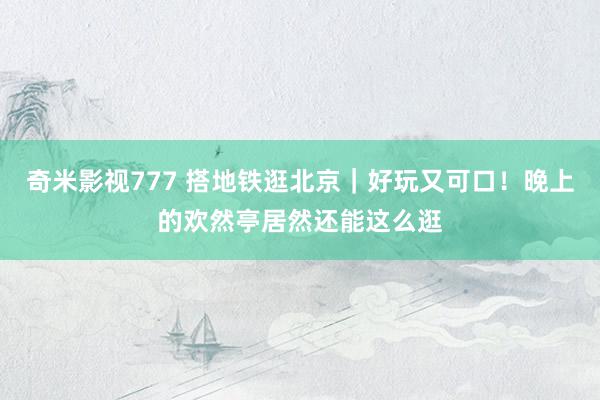 奇米影视777 搭地铁逛北京｜好玩又可口！晚上的欢然亭居然还能这么逛