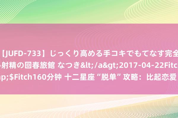 【JUFD-733】じっくり高める手コキでもてなす完全勃起ともの凄い射精の回春旅館 なつき</a>2017-04-22Fitch&$Fitch160分钟 十二星座“脱单”攻略：比起