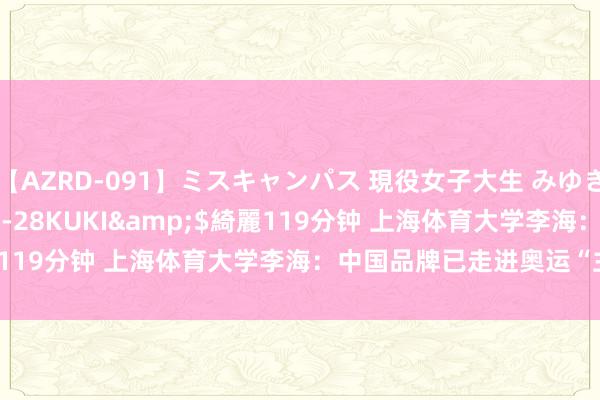 【AZRD-091】ミスキャンパス 現役女子大生 みゆき</a>2007-05-28KUKI&$綺麗119分钟 上海体育大学李海：中国品牌已走进奥运“主赛谈”