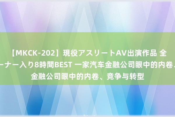 【MKCK-202】現役アスリートAV出演作品 全8TITLE全コーナー入り8時間BEST 一家汽车金融公司眼中的内卷、竞争与转型