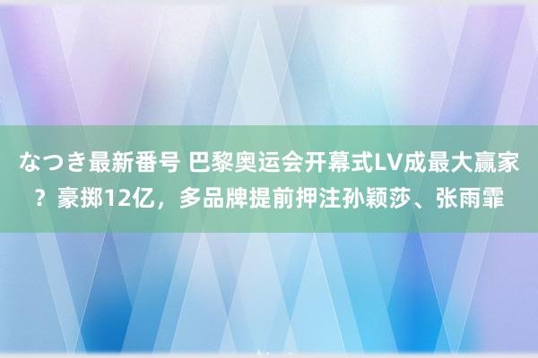 なつき最新番号 巴黎奥运会开幕式LV成最大赢家？豪掷12亿，多品牌提前押注孙颖莎、张雨霏