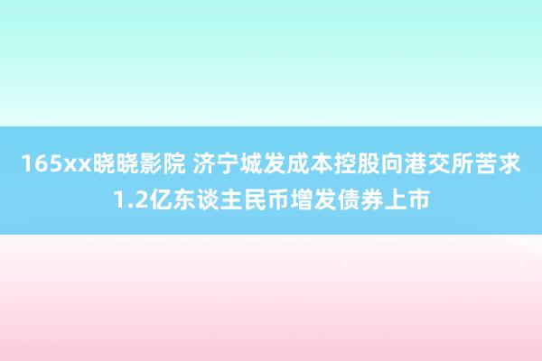 165xx晓晓影院 济宁城发成本控股向港交所苦求1.2亿东谈主民币增发债券上市