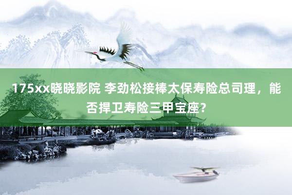 175xx晓晓影院 李劲松接棒太保寿险总司理，能否捍卫寿险三甲宝座？