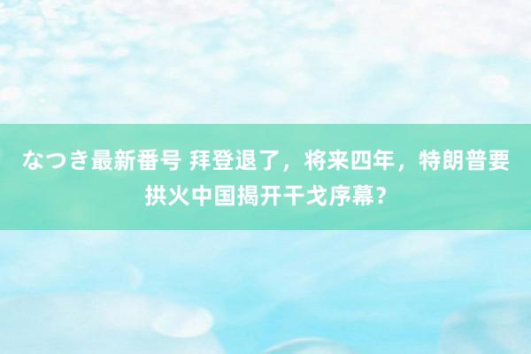 なつき最新番号 拜登退了，将来四年，特朗普要拱火中国揭开干戈序幕？