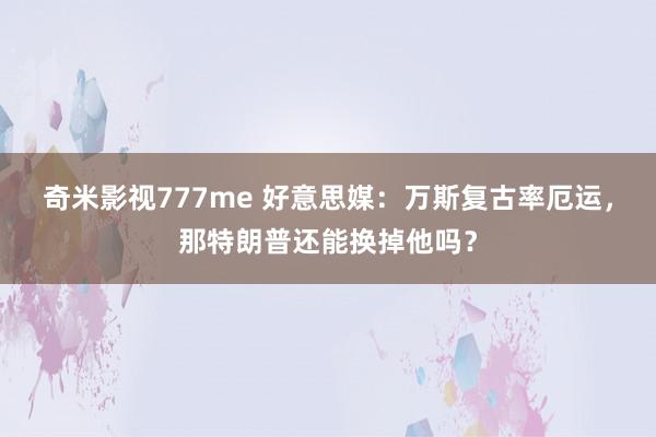 奇米影视777me 好意思媒：万斯复古率厄运，那特朗普还能换掉他吗？