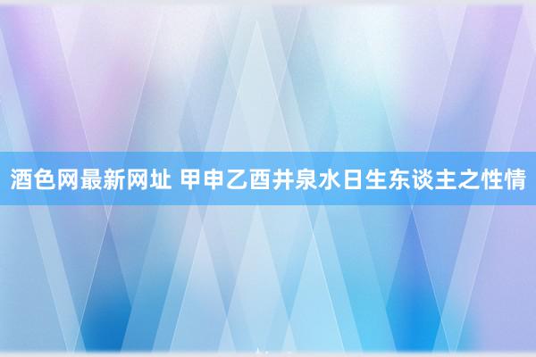 酒色网最新网址 甲申乙酉井泉水日生东谈主之性情