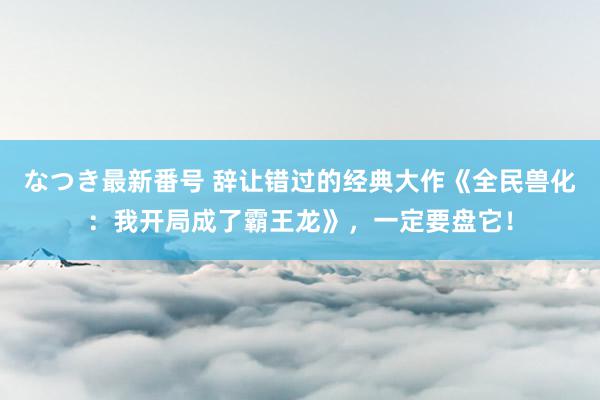 なつき最新番号 辞让错过的经典大作《全民兽化：我开局成了霸王龙》，一定要盘它！