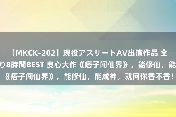 【MKCK-202】現役アスリートAV出演作品 全8TITLE全コーナー入り8時間BEST 良心大作《痞子闯仙界》，能修仙，能成神，就问你香不香！