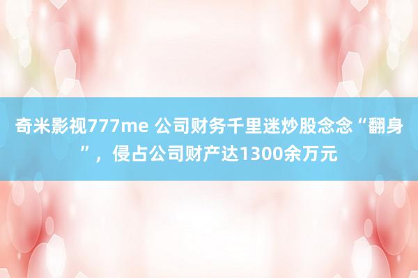 奇米影视777me 公司财务千里迷炒股念念“翻身”，侵占公司财产达1300余万元