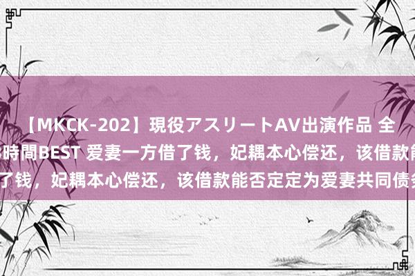 【MKCK-202】現役アスリートAV出演作品 全8TITLE全コーナー入り8時間BEST 爱妻一方借了钱，妃耦本心偿还，该借款能否定定为爱妻共同债务？