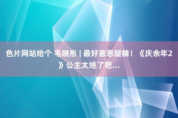 色片网站给个 毛晓彤 | 最好意思腿精！《庆余年2》公主太绝了吧...