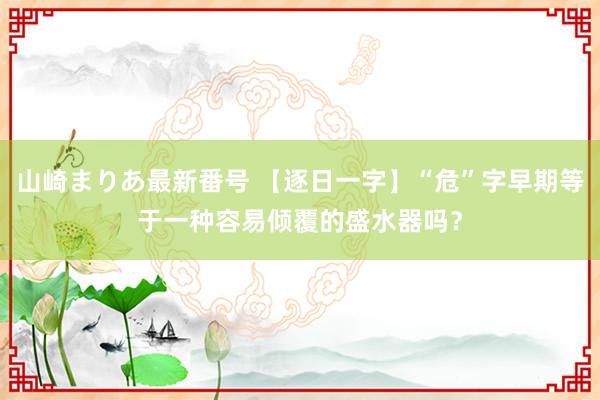 山崎まりあ最新番号 【逐日一字】“危”字早期等于一种容易倾覆的盛水器吗？