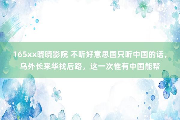 165xx晓晓影院 不听好意思国只听中国的话，乌外长来华找后路，这一次惟有中国能帮