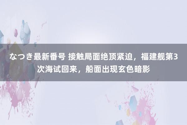 なつき最新番号 接触局面绝顶紧迫，福建舰第3次海试回来，船面出现玄色暗影