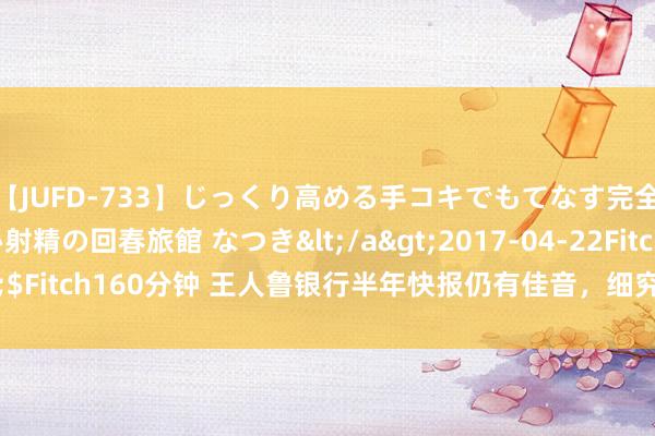 【JUFD-733】じっくり高める手コキでもてなす完全勃起ともの凄い射精の回春旅館 なつき</a>2017-04-22Fitch&$Fitch160分钟 王人鲁银行半年快报仍有佳音