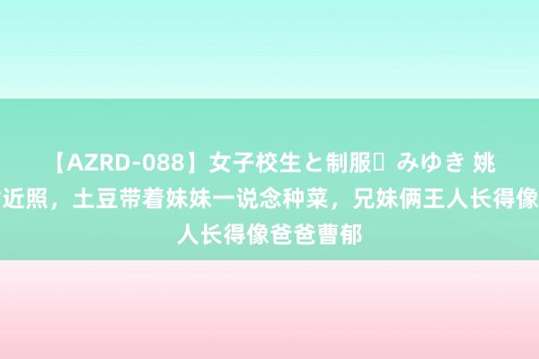 【AZRD-088】女子校生と制服・みゆき 姚晨晒儿女近照，土豆带着妹妹一说念种菜，兄妹俩王人长得像爸爸曹郁