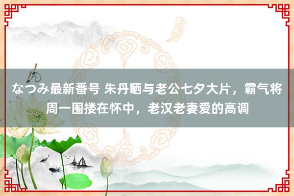 なつみ最新番号 朱丹晒与老公七夕大片，霸气将周一围搂在怀中，老汉老妻爱的高调