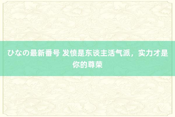 ひなの最新番号 发愤是东谈主活气派，实力才是你的尊荣