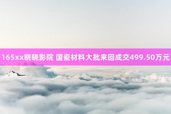 165xx晓晓影院 国瓷材料大批来回成交499.50万元