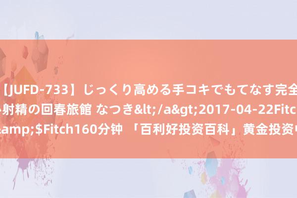 【JUFD-733】じっくり高める手コキでもてなす完全勃起ともの凄い射精の回春旅館 なつき</a>2017-04-22Fitch&$Fitch160分钟 「百利好投资百科」黄金投资