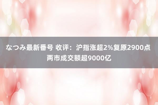 なつみ最新番号 收评：沪指涨超2%复原2900点 两市成交额超9000亿