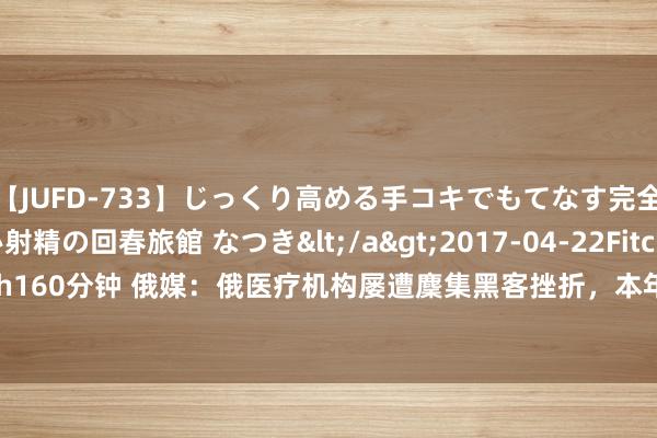 【JUFD-733】じっくり高める手コキでもてなす完全勃起ともの凄い射精の回春旅館 なつき</a>2017-04-22Fitch&$Fitch160分钟 俄媒：俄医疗机构屡遭麇集黑