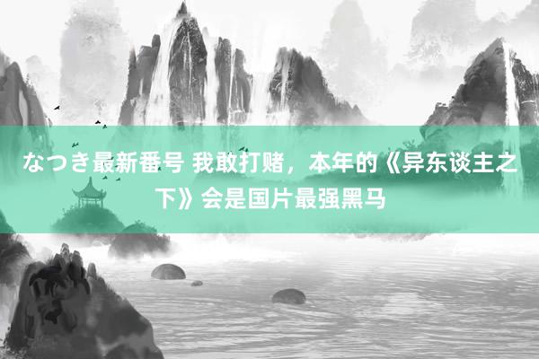 なつき最新番号 我敢打赌，本年的《异东谈主之下》会是国片最强黑马