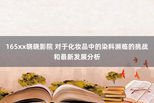 165xx晓晓影院 对于化妆品中的染料濒临的挑战和最新发展分析