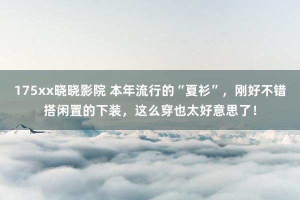 175xx晓晓影院 本年流行的“夏衫”，刚好不错搭闲置的下装，这么穿也太好意思了！