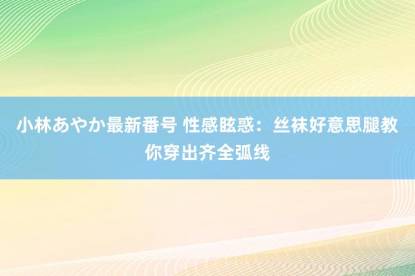 小林あやか最新番号 性感眩惑：丝袜好意思腿教你穿出齐全弧线