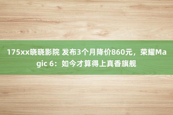 175xx晓晓影院 发布3个月降价860元，荣耀Magic 6：如今才算得上真香旗舰