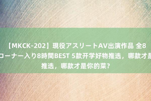 【MKCK-202】現役アスリートAV出演作品 全8TITLE全コーナー入り8時間BEST 5款开学好物推选，哪款才是你的菜？