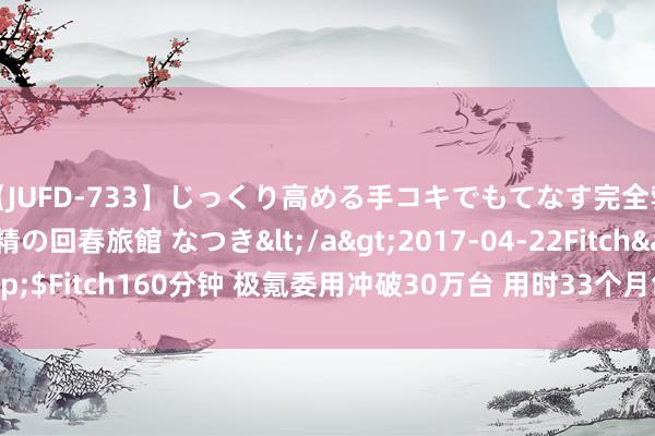 【JUFD-733】じっくり高める手コキでもてなす完全勃起ともの凄い射精の回春旅館 なつき</a>2017-04-22Fitch&$Fitch160分钟 极氪委用冲破30万台 用时